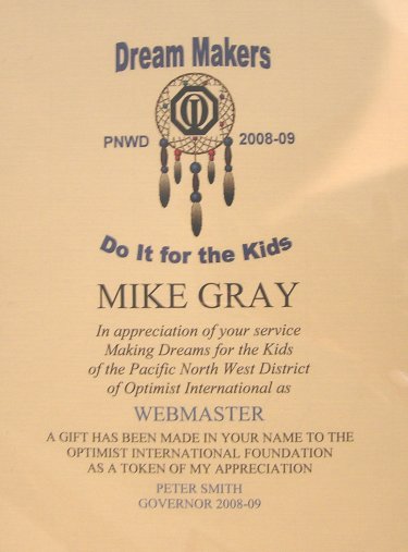 Dream Makers  PNWD 08-09  Do it for the Kids  Mike Gray 
		In appreciation of your service Making Dreams for the Kids of the Pacific North West District of Optimist International as 
		WEBMASTER 
		A gift has been made in your name to the Optimist International Foundation as a token of my appreciation  Peter Smith   Governor 2008-09
