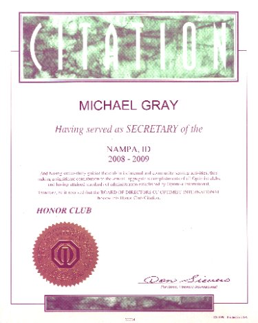 Michael T. Gray  Having served as SECRETARY of the Optimist Club of Nampa, Id  2008 - 2009 
		And having successfully guided the club in its internal and community-serving activities, thus making a significant contribution to the annual, aggregate accomplishments of all Optimist clubs, and having attained standards of administration established by Optimist International.  Therefore, be it resolved that the BOARD OF DIRECTORS OF OPTIMIST INTERNATIONAL bestow this Honor Club Citation.  HONOR CLUB  Don Sievers  President, Optimist International